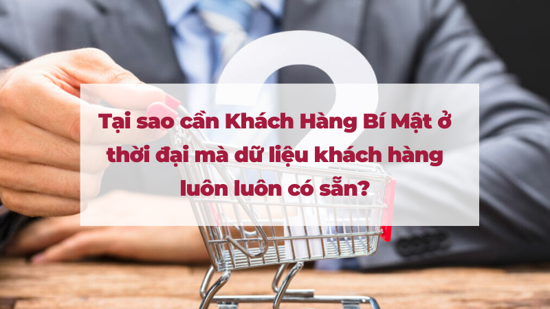 Tại sao cần Khách Hàng Bí Mật ở thời đại mà dữ liệu khách hàng luôn luôn có sẵn?