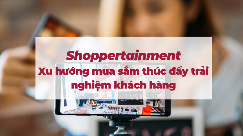 Shoppertainment: Xu hướng mua sắm thúc đẩy trải nghiệm khách hàng
