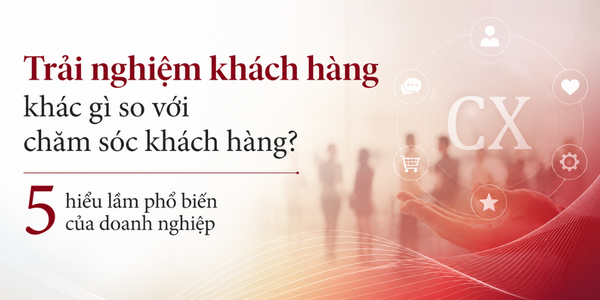 Trải nghiệm khách hàng khác gì so với chăm sóc khách hàng? 5 hiểu lầm phổ biến của doanh nghiệp